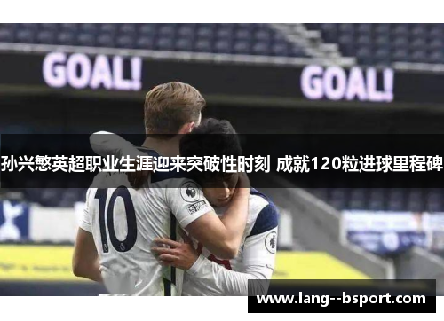 孙兴慜英超职业生涯迎来突破性时刻 成就120粒进球里程碑